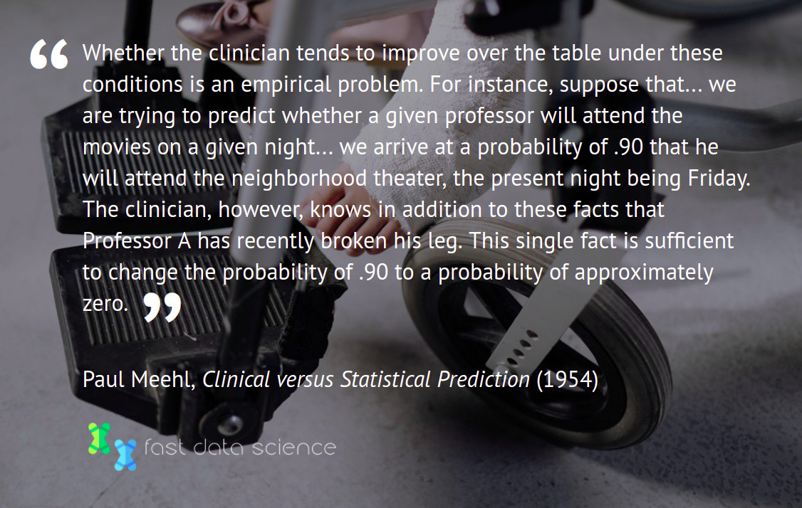 Whether the clinician tends to improve over the table under these conditions is an empirical problem. For instance, suppose that... we are trying to predict whether a given professor will attend the movies on a given night... we arrive at a probability of .90 that he will attend the neighborhood theater, the present night being Friday. The clinician, however, knows in addition to these facts that Professor A has recently broken his leg. This single fact is sufficient to change the probability of .90 to a probability of approximately zero. Paul Meehl, Clinical versus Statistical Prediction (1954)